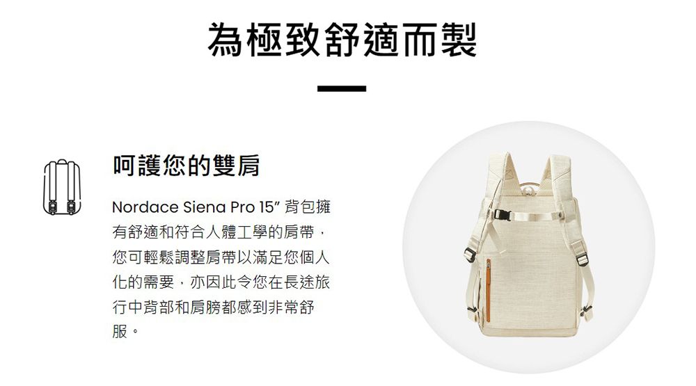 為極致舒適而製呵護您的雙肩Nordace Siena Pro 15 背包擁有舒適和符合人體工學的肩帶,您可輕鬆調整肩帶以滿足您個人化的需要,亦因此令您在長途旅行中背部和肩膀都感到非常舒服。