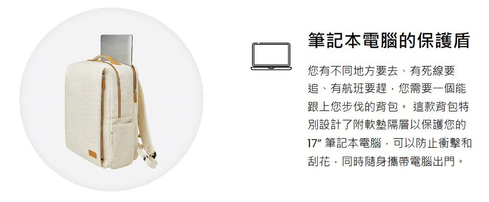 筆記本電腦的保護盾您有不同地方要去、有死線要追、有航班要趕,您需要一個能跟上您步伐的背包。這款背包特別設計了附軟墊隔層以保護您的17 筆記本電腦,可以防止衝擊和刮花,同時隨身攜帶電腦出門。