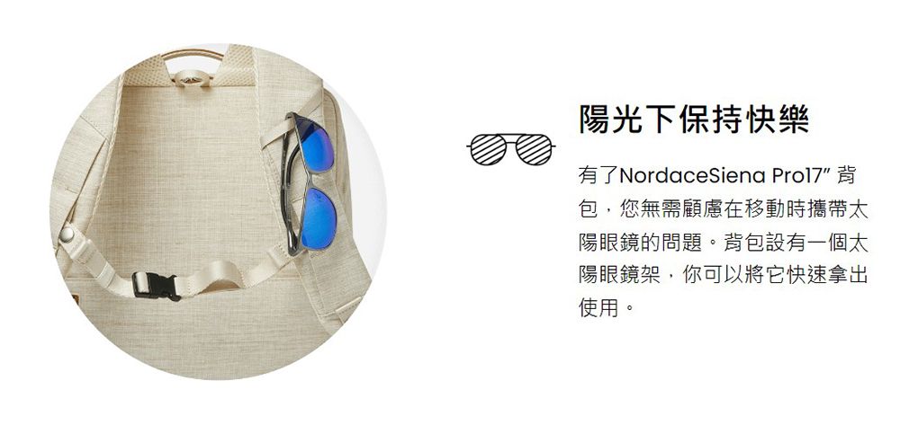 陽光下保持快樂有了NordaceSiena Pro17 背包,您無需顧慮在移動時攜帶太陽眼鏡的問題。背包設有一個太陽眼鏡架,你可以將它快速拿出使用。