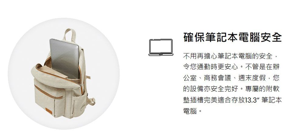 確保筆記本電腦安全不用再擔心筆記本電腦的安全,令您通勤時更安心。不管是在辦公室、商務會議、週末度假,您的設備亦安全完好。專屬的附軟墊插槽完美適合存放13.3 筆記本電腦。