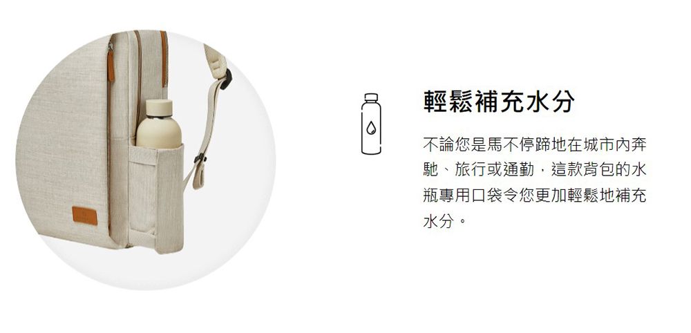輕鬆補充水分不論您是馬不停蹄地在城市奔馳、旅行或通勤,這款背包的水瓶專用口袋令您更加輕鬆地補充水分。