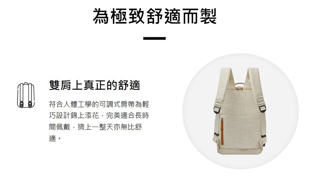 為極致舒適而製雙肩上真正的舒適符合人體工學的可調式肩帶為輕巧設計錦上添花,完美適合長時間佩戴,揹上一整天亦無比舒適