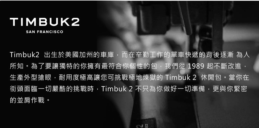 TIMBUK2SAN FRANCISCOTimbuk2 出生於美國加州車庫,而在辛勤工作的單車快遞的背後逐漸 為人所知。為了要讓獨特的你擁有最符合你個性的包,我們從 1989 起不斷改進,生產外型搶眼,耐用度極高讓您可挑戰極地煉獄的 Timbuk2 休閒包。當你在街頭面臨一切嚴酷的挑戰時,Timbuk 2 不只為你做好一切準備,更與你緊密的並肩作戰。