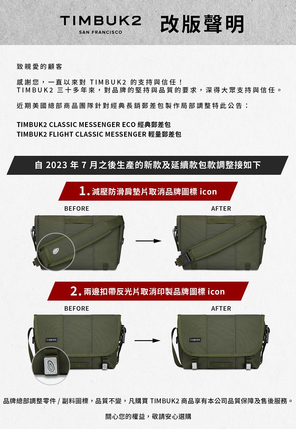 2改版聲明SAN FRANCISCO致親愛的顧客感謝您,一直以來對  的支持與信任!TIMBUK2 三十多年來,對品牌的堅持與品質的要求,深得大眾支持與信任。近期美國總部商品團隊針對經典長銷郵差包製作局部調整特此公告:TIMBUK2 CLASSIC MESSENGER ECO 經典郵差包TIMBUK2 FLIGHT CLASSIC MESSENGER 輕量郵差包 2023年7月之後生產的新款及延續款包款調整接如下1.減壓防滑肩墊片取消品牌圖標 iconBEFOREAFTERTIMBUK2.兩邊扣帶反光片取消印製品牌圖標 iconBEFORETIMBUK2AFTER品牌總部調整零件/副料圖標,品質不變,凡購買 TIMBUK2 商品享有本公司品質保障及售後服務。關心您的權益,敬請安心選購