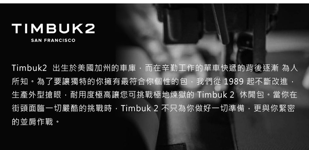 TIMBUK2SAN FRANCISCOTimbuk2 出生於美國加州車庫,而在辛勤工作的單車快遞的背後逐漸為人所知。為了要讓獨特的你擁有最符合你個性的包,我們從1989 起不斷改進,生產外型搶眼,耐用度極高讓您可挑戰極地煉獄的 Timbuk2 休閒包。當你在街頭面臨一切嚴酷的挑戰時,Timbuk 2 不只為你做好一切準備,更與你緊密的並肩作戰。