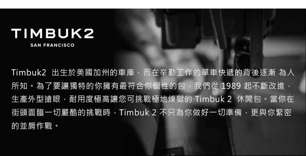 TIMBUK2SAN FRANCISCOTimbuk2 出生於美國加州車庫而在辛勤工作的單車快遞的背後逐漸為人所知。為了要讓獨特的你擁有最符合你個性的包,我們從1989 起不斷改進,生產外型搶眼,耐用度極高讓您可挑戰極地煉獄的 Timbuk2 休閒包。當你在街頭面臨一切嚴酷的挑戰時,Timbuk 2 不只為你做好一切準備,更與你緊密的並肩作戰。