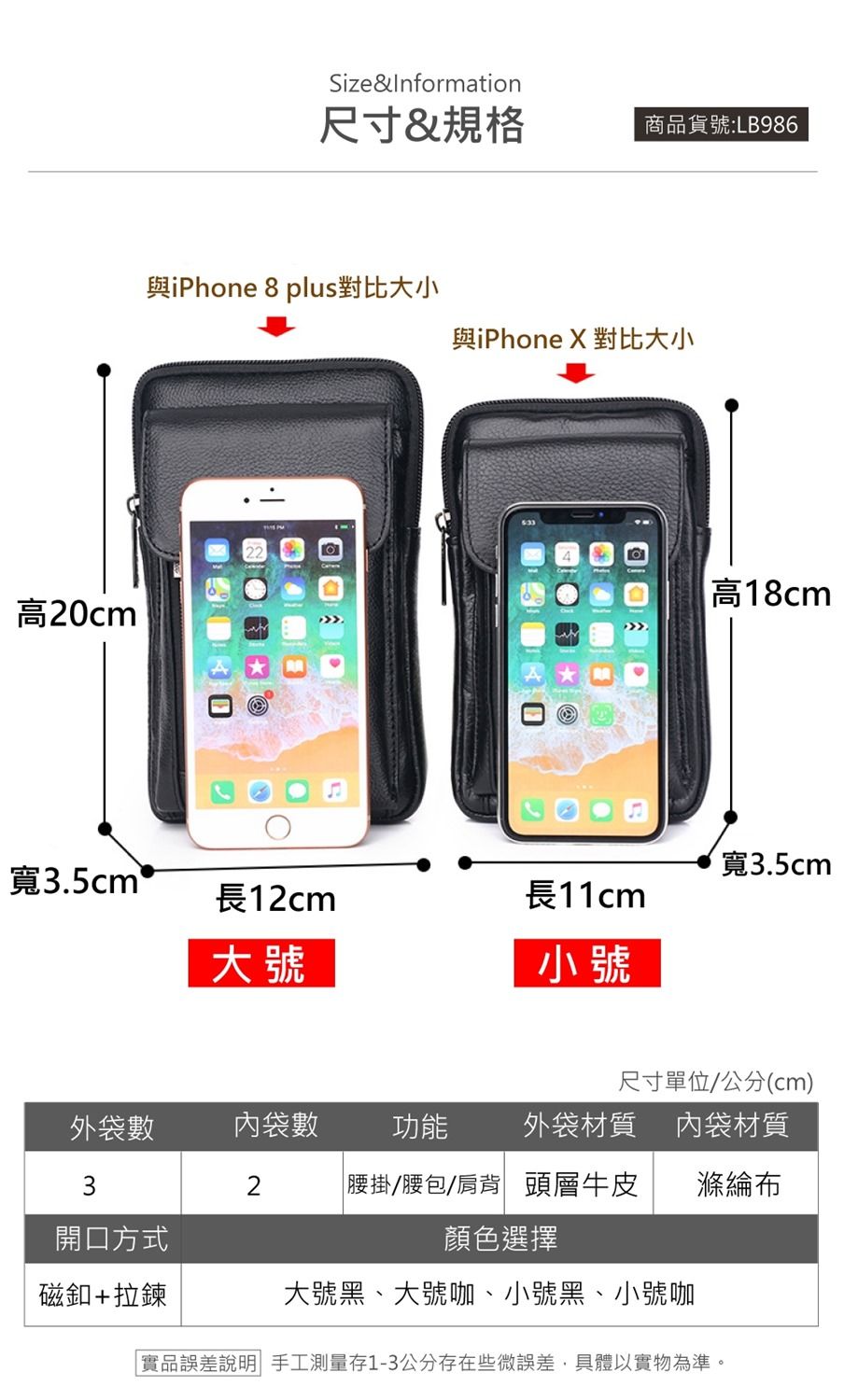 高20cmSize&Information尺寸&規格商品貨號:LB96與iPhone 8 plus對比大小與iPhone X 對比大小高18cm寬3.5cm寬3.5cm 長12cm大號長11cm小號尺寸單位/公分(cm)外袋數內袋數 功能外袋材質 內袋材質32腰掛/腰包/肩背 頭層牛皮滌綸開口方式顏色選擇大號黑、大號咖、小號黑、小號咖磁釦+拉鍊實品誤差說明 手工測量存1-3公分存在些微誤差,具體以實物為準。