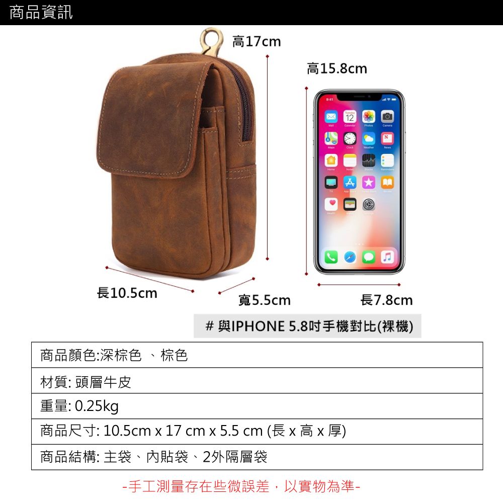 商品資訊17cm高15.8cm長10.5cm寬5.5cm長7.8cm#與IPHONE 5.8吋手機對比(裸機)商品顏色:深棕色、棕色材質:頭層牛皮重量: 0.25kg商品尺寸: 10.5cm x 17 cm x 5.5 cm (長 x 高 x 厚)商品結構: 主袋、貼袋、2外隔層袋手工測量存在些微誤差,以實物為準-