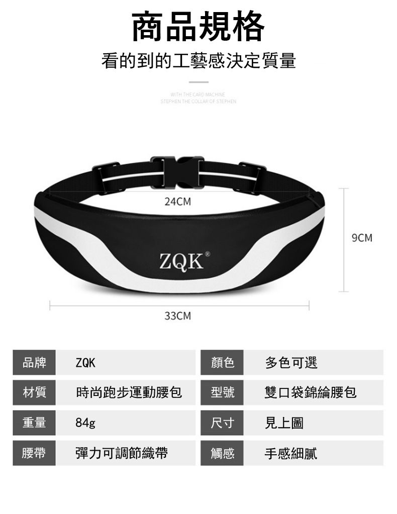 商品規格看的到的工藝感決定質量 THE CARD MACHINESTEPHEN THE COLLAR OF STEPHEN24CMZQK®33CM品牌ZQK顏色多色可選材質 時尚跑步運動型號雙口袋錦綸腰包重量84g尺寸見上圖腰帶 彈力可調節織帶觸感手感細膩9CM