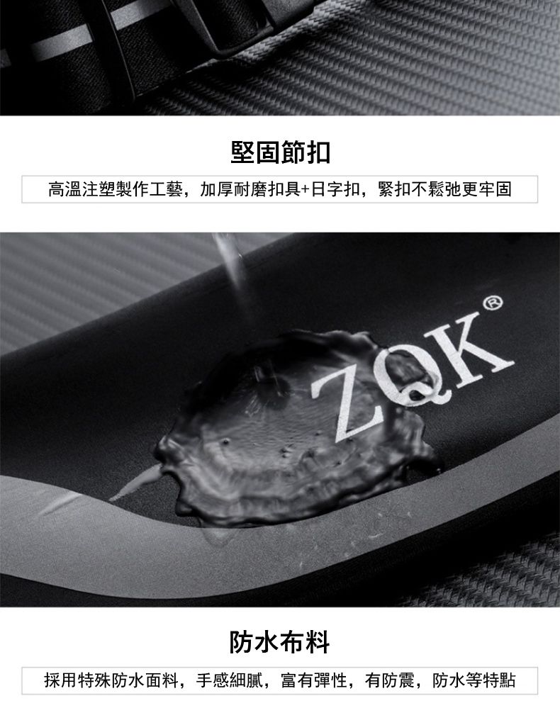 堅固節扣高溫注塑製作工藝,加厚耐磨扣具+日字扣,緊扣不鬆弛更牢固ZQK®防水布料採用特殊防水面料,手感細膩,富有彈性,有防震,防水等特點