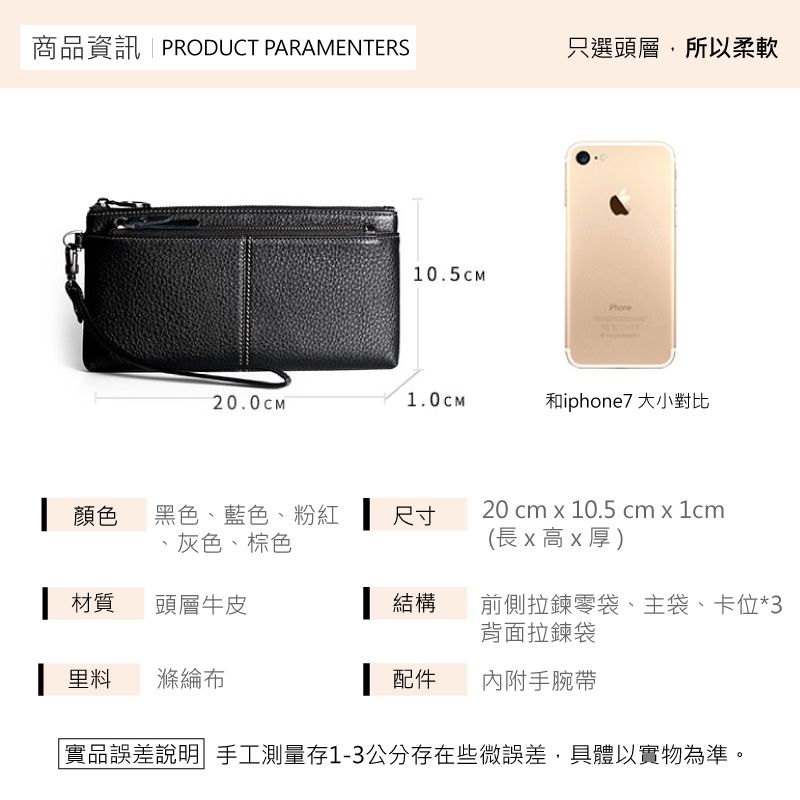 商品資訊PRODUCT PARAMENTERS只選頭層,所以柔軟10.5CM20.0CM1.0CM和iphone7 大小對比┃顏色黑色、藍色、粉紅 尺寸、灰色、棕色20 cm x 10.5 cm x 1cm(長x高x厚)材質頭層牛皮 結構前側拉鍊零袋、主袋、卡位*3背面拉鍊袋 滌綸 配件內附手腕帶實品誤差說明|手工測量1-3公分存在些微誤差,具體以實物為準