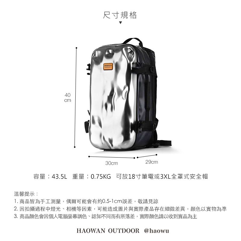 40尺寸規格30cm29cm容量:43.5L 重量:0.75KG 可放18寸筆電或3XL全罩式安全帽溫馨提示:1. 商品皆為手工測量,偶爾可能會有約0.5-1cm誤差,敬請見諒2. 因拍攝過程中燈光、相機等因素,可能造成圖片與實際產品存在細微差異,顏色以實物為準3. 商品顏色會因個人電腦螢幕調色、認知不同而有所落差,實際顏色請以收到實品為主HAOWAN OUTDOOR @haowu