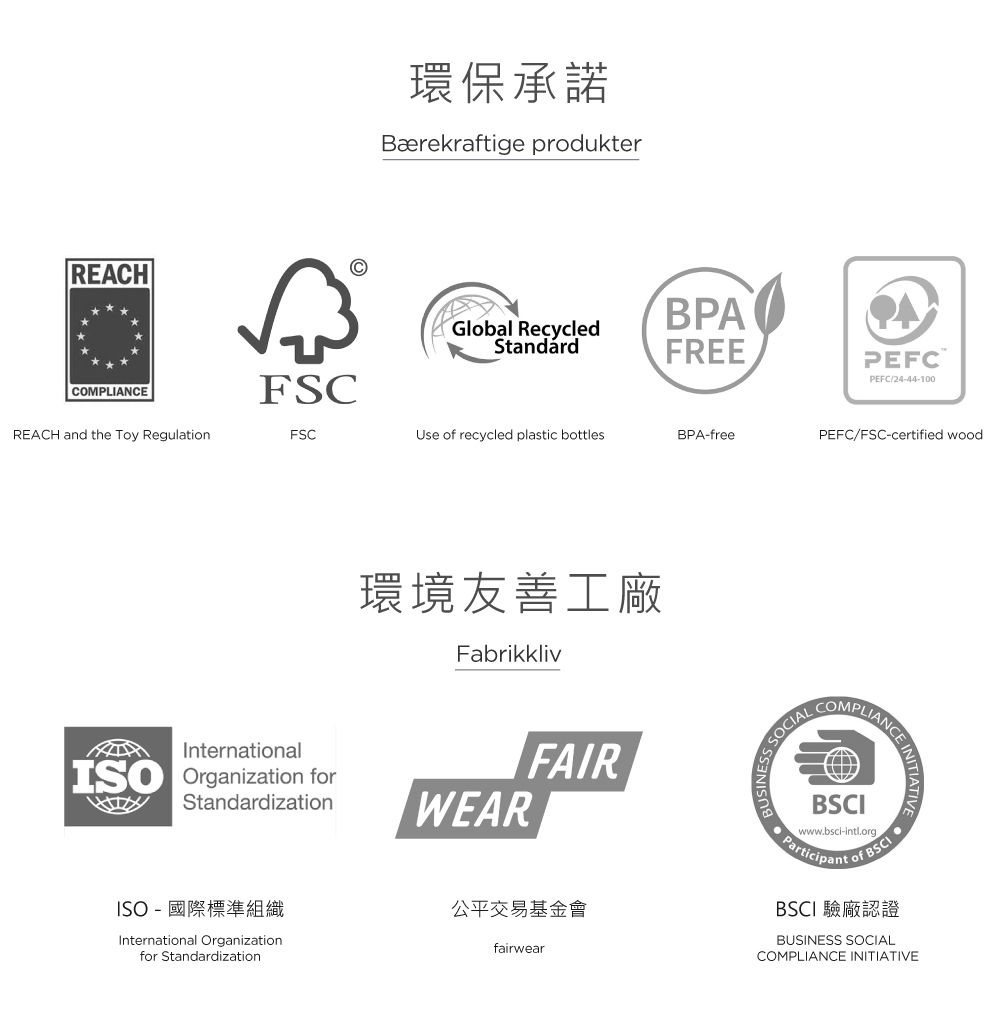 REACH環保承諾Bærekraftige prdukterBPAGlobal RecycledStandardFREECOMPLIANFSCREACH and the Toy RegulationFSCUse of recycled plastic bottlesBPA-free環境友善工廠FabrikklivInternationalISO Organization forStandardizationWEARFAIRISO-國際標準組織International Organizationfor Standardization公平交易基金會fairwearPEFCPEFC/24-44-100PEFC/FSC-certified woodSOCIALANCECOMPLIANCE INITIATIVEBSCIwww.bsci-intl.orgParticipant oof BSCIBSCI 驗廠認證BUSINESS SOCIALCOMPLIANCE INITIATIVE