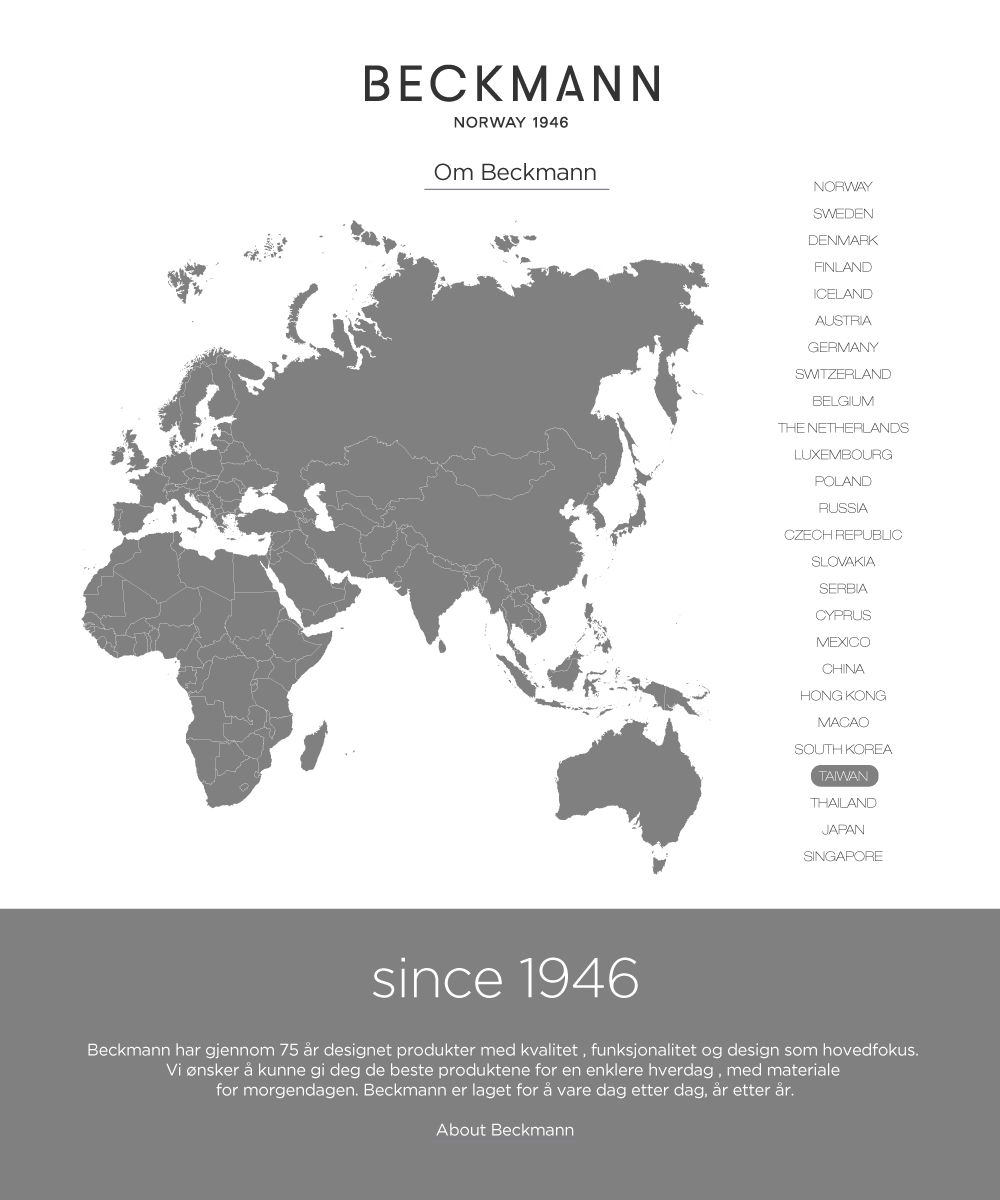 BECKMANNNORWAY 1946Om BeckmannNORWAYSWEDENDENMARKFINLANDICELANDAUSTRIAGERMANYSWITZERLANDBELGIUMTHE NETHERLANDSLUXEMBOURGPOLANDRUSSIACZECH REPUBLICSLOVAKIASERBIACYPRUSMEXICOCHINAHONG KONGMACAOSOUTH KOREATAIWANTHAILANDJAPANSINGAPOREsince 1946Beckmann har gjennom 75 r designet produkter med kvalitet, funksjonalitet og design som hovedfokusVi ønsker å kunne gi deg de beste produktene for en enklere hverdag, med materialefor morgendagen. Beckmann er laget for å vare dag etter dag, år etter år.About Beckmann