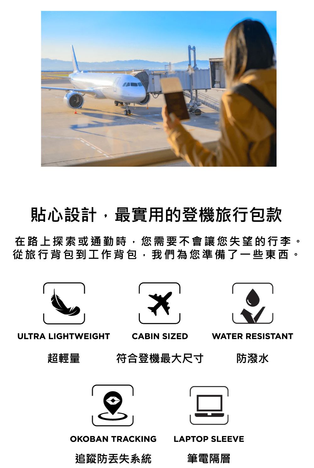貼心設計最實用的登機旅行包款在路上探索或通勤時,您需要不會讓您失望的行李。從旅行背包到工作背包,我們為您準備了一些東西。ULTRA LIGHTWEIGHTCABIN SIZEDWATER RESISTANT超輕量符合登機最大尺寸潑水OKOBAN TRACKINGLAPTOP SLEEVE防系統筆電隔層
