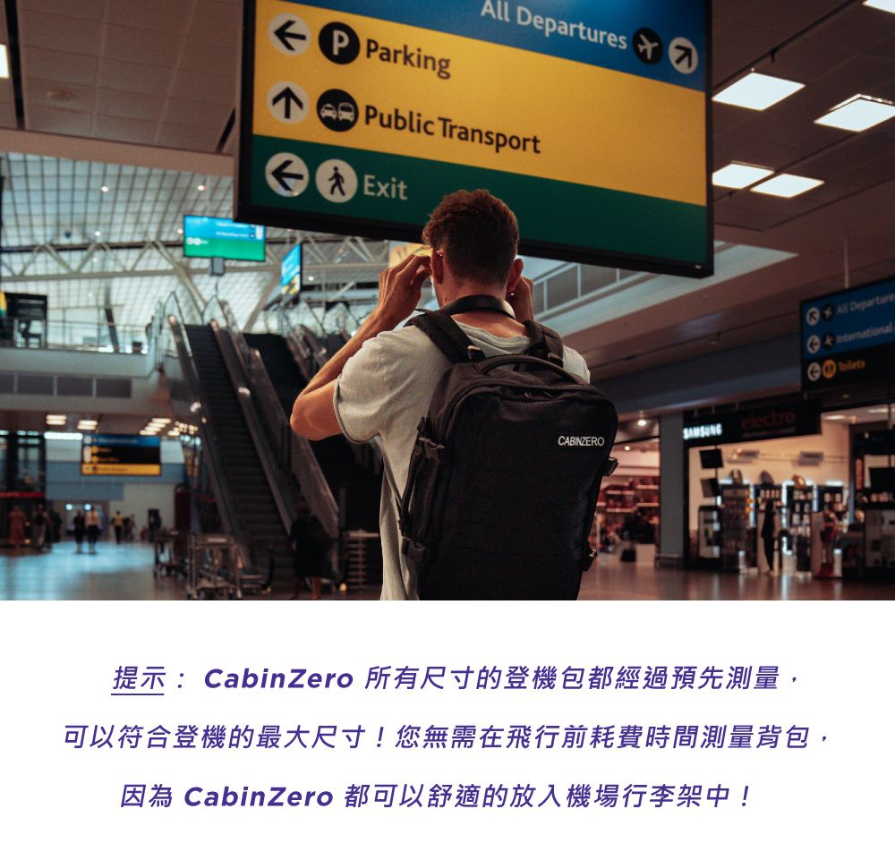 P Parking DeparturesPublic TransportExitAll DepartureCABINZERO提示:CabinZero 所有尺寸的登機包都經過預先測量,可以符合登機的最大尺寸!您無需在飛行前耗費時間測量背包,因為 CabinZero 都可以舒適的放入機場行李架中!