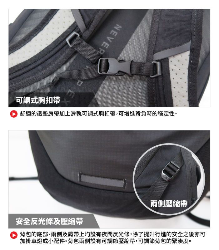 NEVER可調式胸扣帶舒適的襯墊肩帶加上滑軌可調式胸扣帶,可增進背負時的穩定性。兩側壓縮帶安全反光條及壓縮帶背包的底部、兩側及肩帶上均設有夜間反光條,除了提升行進的安全之後亦可加掛車燈或小配件。背包兩側設有可調節壓縮帶,可調節背包的緊湊度。