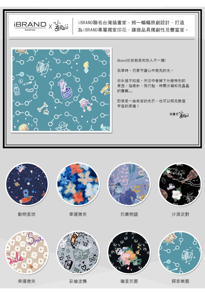 DBRAND聯名台灣插畫家,將一幅幅原創設計,打造BACKPACK為ÌBRAND專屬獨家印花,讓商品獨創性及豐富度。iBrand女孩就是和別不一樣!孤單時,仍要守護心中微亮的光。你永遠不知道,天空中會掉下什麼特別的東西:指南針、飛行船、時間沙漏和亮晶晶的寶藏即使是一絲希望的光芒,也可以照亮整個宇宙的黑暗!插畫家人動物星球幸運微笑花叢物語沙漠派對BRAN幸運微笑彩繪塗鴉喵星花園探索樂園