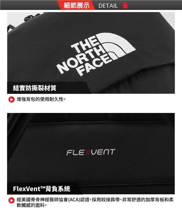 細節展示 DETAIL結實防撕裂材質 增強背包的使用耐久性。THENORTHFACEFlexVent™背負系統 經美國脊骨神經醫師協會(ACA)認證,採用鉸接肩帶、非常舒適的加厚背板和柔軟觸感的面料。