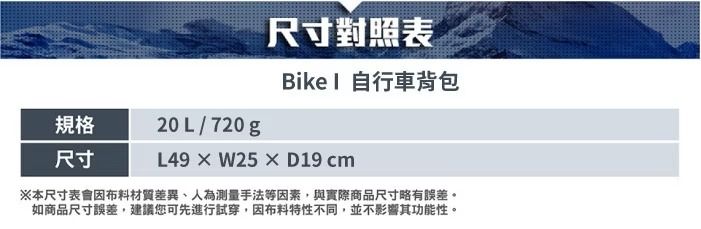 尺寸對照表Bike  自行車背包規格尺寸20L/720gL49W25×D19 cm※本尺寸表會材質差異、人為測量手法等因素,與實際商品尺寸略有誤差。如商品尺寸誤差,建議您可先進行試穿,因布料特性不同,並不影響其功能性。