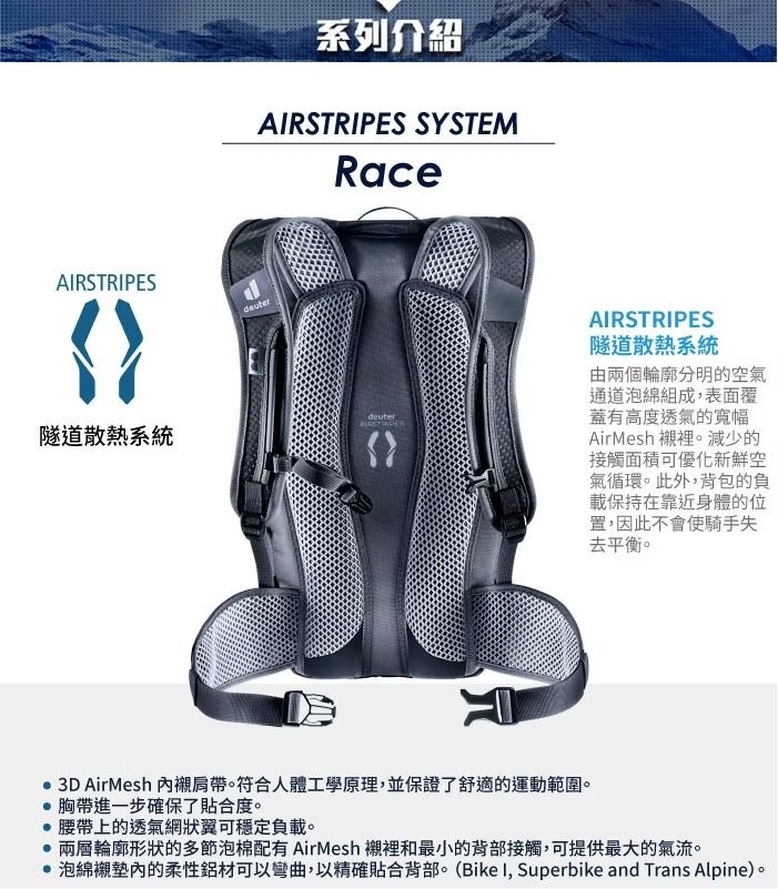 ARSTRIPES隧道散熱系統系列介紹AIRSTRIPES SYSTEMRace AIRSTRIPES隧道散熱系統由兩個輪廓分明的空氣通道泡綿組成表面覆蓋有高度透氣的寬幅AirMesh 襯裡。減少的接觸面積可優化新鮮空氣循環。此外,背包的負載保持在靠近身體的位置,因此不會使騎手失去平衡。 3D AirMesh 襯肩帶。符合人體工學原理,並保證了舒適的運動範圍。胸帶進一步確保了貼合度。 腰帶上的透氣網狀翼可穩定負載。兩層輪廓形狀的多節泡棉配有 AirMesh 襯裡和最小的背部接觸,可提供最大的氣流。 泡綿襯墊內的柔性鋁材可以彎曲,以精確貼合背部。(Bike I, Superbike and Trans Alpine)。
