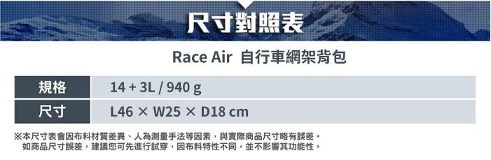 尺寸對照表Race Air 自行車網架背包規格尺寸14+3L/940gL46×W25×D18 cm※本尺寸表會材質差異、人為測量手法等因素,與實際商品尺寸略有誤差。如商品尺寸誤差,建議您可先進行試穿,因布料特性不同,並不影響其功能性。