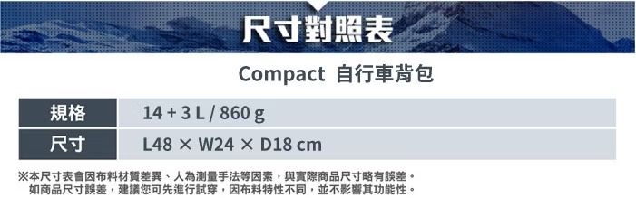 尺寸對照表Compact 自行車背包規格尺寸14+3L/860gL48×W24×D18 cm※本尺寸表會材質差異、人為測量手法等因素,與實際商品尺寸略有誤差。如商品尺寸誤差,建議您可先進行試穿,因布料特性不同,並不影響其功能性。
