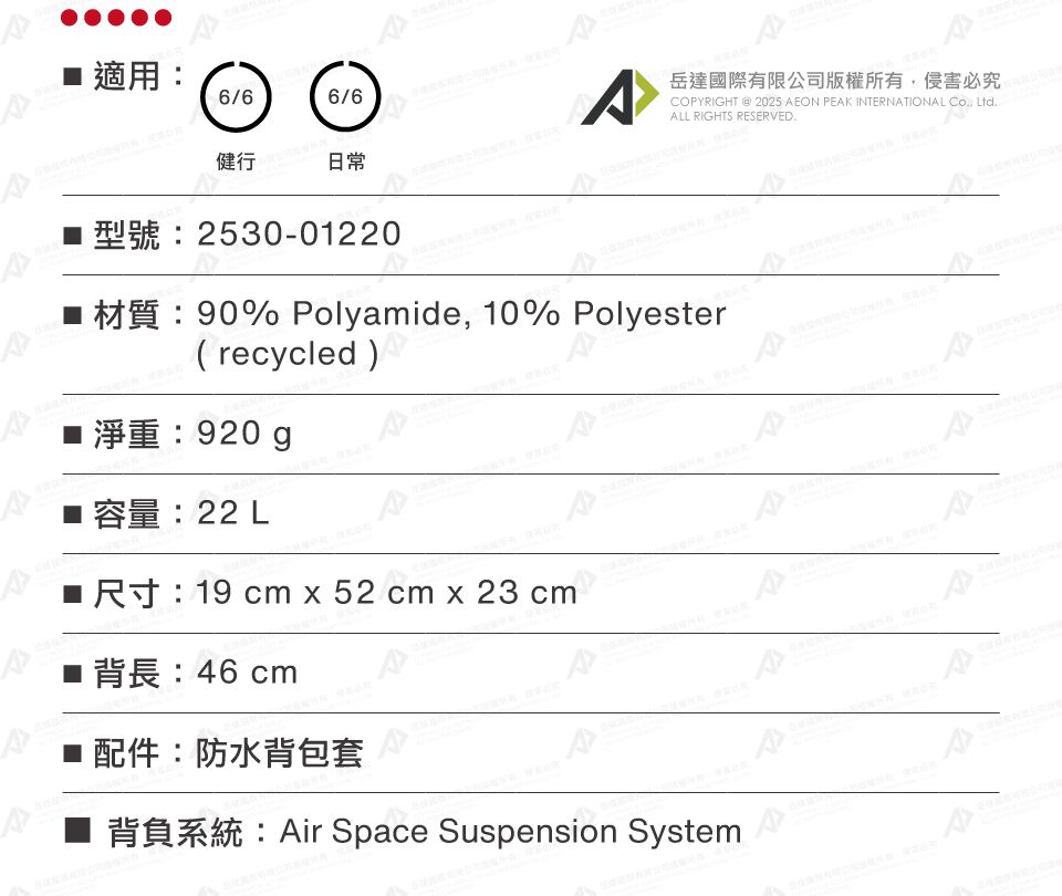 適用6/66/6A岳達國際有限公司版權所有侵害必究COPYRIGHT  2025 AEON PEAK INTERNATIONAL , LtdALL RIGHTS RESERVED.日常健行2530-01220 90% Polyamide, 10% Polyester(recycled )淨重:920g容量:22 L 19 cm x 52 cm x 23 cm: 46 cm配件:防水背包套■ 背負系統:Air Space Suspension System