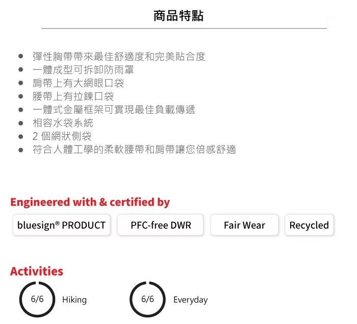 商品特點彈性胸帶帶來最佳舒適度和完美貼合度一體成型可拆卸防雨罩 肩帶上有大網眼口袋 腰帶上有拉鍊口袋一體式金屬框架可實現最佳負載傳遞相容水袋系統2個網狀側袋 符合人體工學的柔軟腰帶和肩帶讓您倍感舒適Engineered with & certified bybluesign® PRODUCTActivities6/6 HikingPFC-free DWRFair WearRecycled6/6Everyday