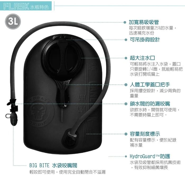 FLASK 水瓶特色3L加寬易吸吸管每次啜飲增量25%的水量,迅速補充水份吊掛鉤設計 超大注水可輕易將水注入水袋,蓋口只要旋轉1/4圈,就能輕易把水袋打開或關上人體工學蓋口把手採用空設計,減少背負的重量鎖水閥的防漏咬嘴欲飲水時,開啟就可使用不需要時關上即可。 容量刻度標示配有容量標示,便於紀錄BIG BITE 水袋咬嘴閥輕咬即可使用,使用完全自動閉合不溢漏補水量HydroGuard™ 防護水袋及吸管都採用抗菌技術,有效抑制細菌增長