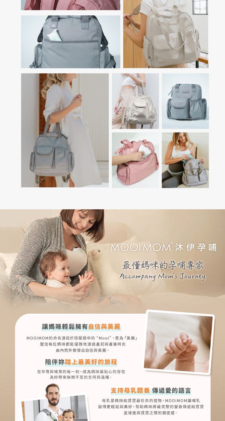 MOOIMOM 沐伊孕哺最媽咪的孕哺專家Accompany Moms Journey.媽咪輕鬆擁有自信與美麗MOOIMOM的命名源自於荷蘭語中的“Mooi”,意為「美麗」堅信每位媽咪都能優雅地渡過產前與產後時光由而外散發出自信與美麗。陪伴妳踏上最美好的旅程在孕育與哺育的每一刻,成為媽咪最貼心的存在為妳帶來無微不至的支持與溫暖。支持母乳餵養 愛的語言母乳是媽咪給寶寶最珍貴的,MOOIMOM讓哺乳變得更輕鬆與美好,幫助媽咪將最完整的傳遞給寶寶並增進與寶寶之間的親密感。
