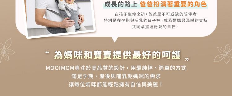 成長的路上 爸爸扮演著重要的角色在孩子生命之初,爸爸是不可或缺的陪伴者特別是在孕期與哺乳的日子裡,成為媽媽最溫暖的支持共同承擔這份愛的責任。為媽咪和寶寶提供最好的呵護,MOOIMOM專注於高品質的設計,用最純粹、簡單的方式滿足孕期、產後與哺乳期媽咪的需求讓每位媽咪都能輕鬆擁有自信與美麗!