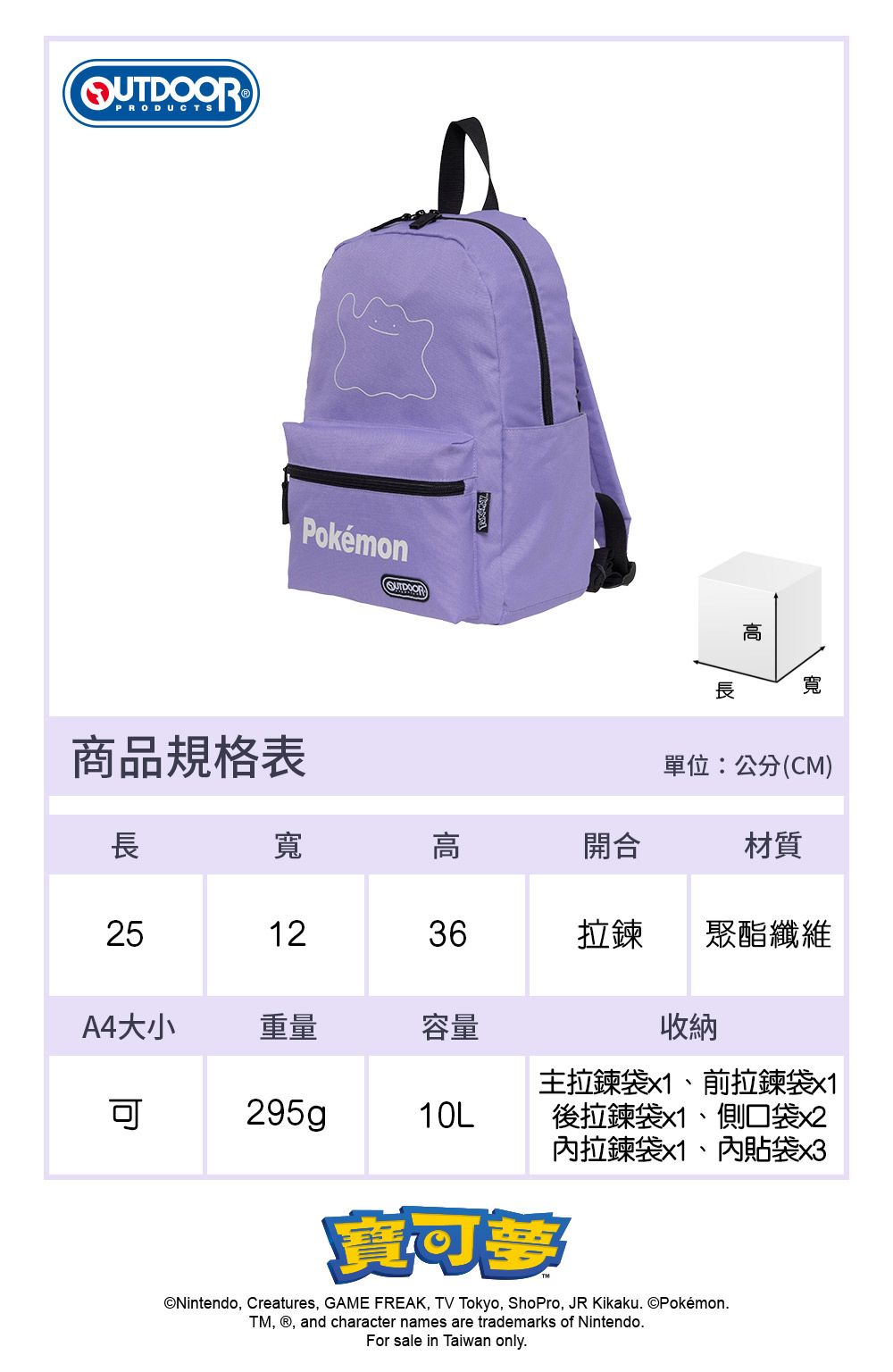 Pokémon寬商品規格表單位:公分(CM)長寬高開合材質251236拉鍊聚酯纖維A4大小重量容量10L收納主拉鍊袋x1、前拉鍊袋x1後拉鍊袋x1、側口袋x2內拉鍊袋x1、內貼袋x3Nintendo, Creatures, GAME FREAK, TV Tokyo, ShoPro, JR Kikaku. ©Pokémon.TM, , and character names are trademarks of Nintendo.For sale in Taiwan only.