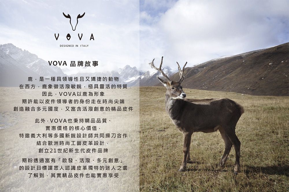 DESIGNED IN ITALYVOVA 品牌故事鹿是一種具領導性且又矯捷的動物在西方鹿象徵活潑敏銳,極具靈活的特質因此,VOVA以鹿為形象期許能以皮件領導者的身份走在時尚尖端創造融合多元國度,又富含活潑創意的精品皮件此外,VOVA也秉持精品品質、實惠價格的核心價值,特邀義大利等多國新銳設計師共同操刀合作結合歐洲時尚工藝皮革設計,創立21世紀新生代皮件品牌期盼透過富有「、活潑、多元創意」的設計目標讓眾人認識皮革獨特的迷人之處了解到,其實精品皮件也能實惠享受