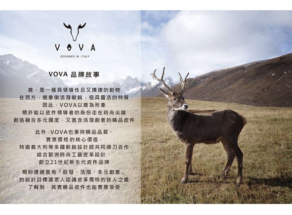 DESIGNED IN ITALYVOVA 品牌故事鹿是一種具領導性且又矯捷的動物在西方鹿象徵活潑敏銳極具靈活的特質因此VOVA以鹿為形象期許能以皮件領導者的身份走在時尚尖端創造融合多元國度,又富含活潑創意的精品皮件此外,VOVA也秉持精品品質、實惠價格的核心價值,特邀義大利等多國新銳設計師共同操刀合作結合歐洲時尚工藝皮革設計,創立21世紀新生代皮件品牌期盼透過富有「啟發、活潑、多元創意」的設計目標讓眾人認識皮革獨特的迷人之處了解到,其實精品皮件也能實惠享受