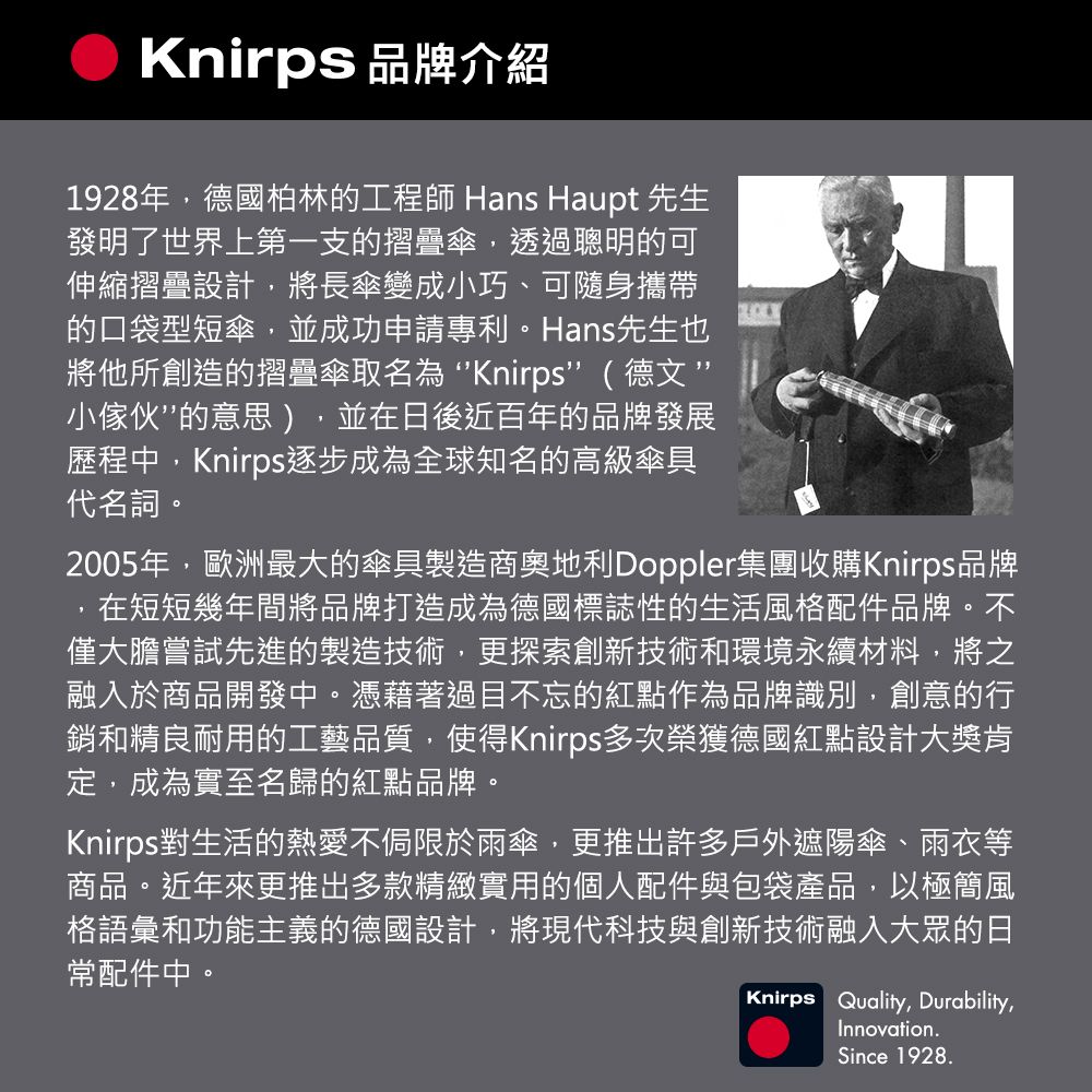 Knirps 品牌介紹1928年,德國柏林的工程師 Hans Haupt 先生發明了世界上第一支的摺疊傘,透過聰明的可伸縮摺疊設計,將長傘變成小巧、可隨身攜帶的口袋型短傘,並成功申請專利。Hans先生也將他所創造的摺疊傘取名 Knirps( 德文 ”小傢伙”的意思),並在日後近百年的品牌發展歷程中,Knirps逐步成為全球知名的高級傘具代名詞。2005年,歐洲最大的傘具製造商奧地利Doppler集團收購Knirps品牌,在短短幾年間將品牌打造成為德國標誌性的生活風格配件品牌。不僅大膽嘗試先進的製造技術,更探索創新技術和環境永續材料,將之融入於商品開發中。憑藉著過目不忘的紅點作為品牌識別,創意的行銷和精良耐用的工藝品質,使得Knirps多次榮獲德國紅點設計大獎肯定,成為實至名歸的紅點品牌。Knirps對生活的熱愛不侷限於雨傘,更推出許多戶外遮陽傘、雨衣等商品。近年來更推出多款精緻實用的個人配件與包袋產品,以極簡風格語彙和功能主義的德國設計,將現代科技與創新技術融入大眾的日常配件中。Knirps Quality, Durability,Innovation.Since 1928.