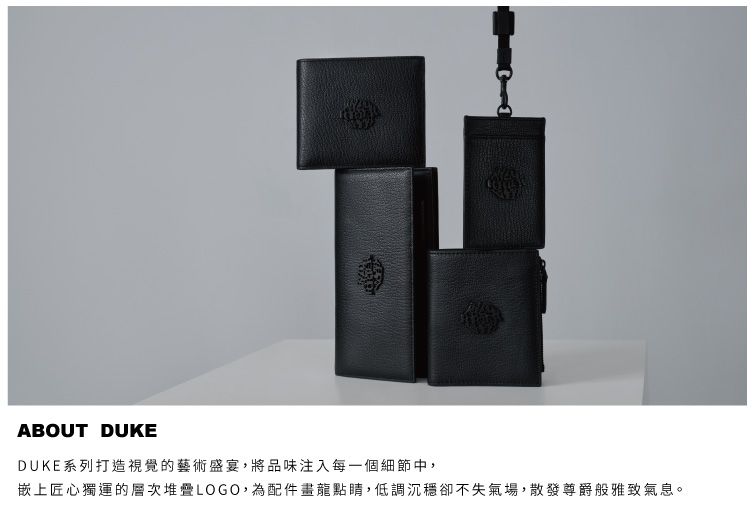 ABOUT DUKEDUKE系列打造視覺的藝術盛宴,將品味注入每一個細節中,嵌上匠心獨運的層次堆疊LOGO,為配件畫龍點睛,低調沉穩卻不失氣場,散發尊爵般雅致氣息。