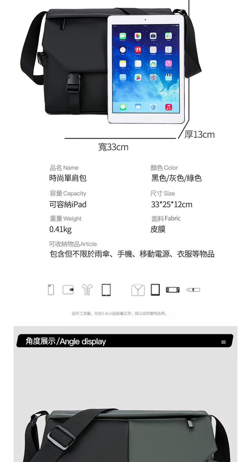 品名 Name時尚單肩包寬33cm厚13cm顏色 Color黑色/灰色/綠色容量 Capacity可容納iPad重量 Weight0.41kg尺寸 Size33*25*12cm面料 Fabric皮膜可收納物品 Article包含但不限於雨傘、手機、移動電源、衣服等物品因手工測量,存在2-3cm誤差屬正常,請以收到實物為準。角度展示/Angle display