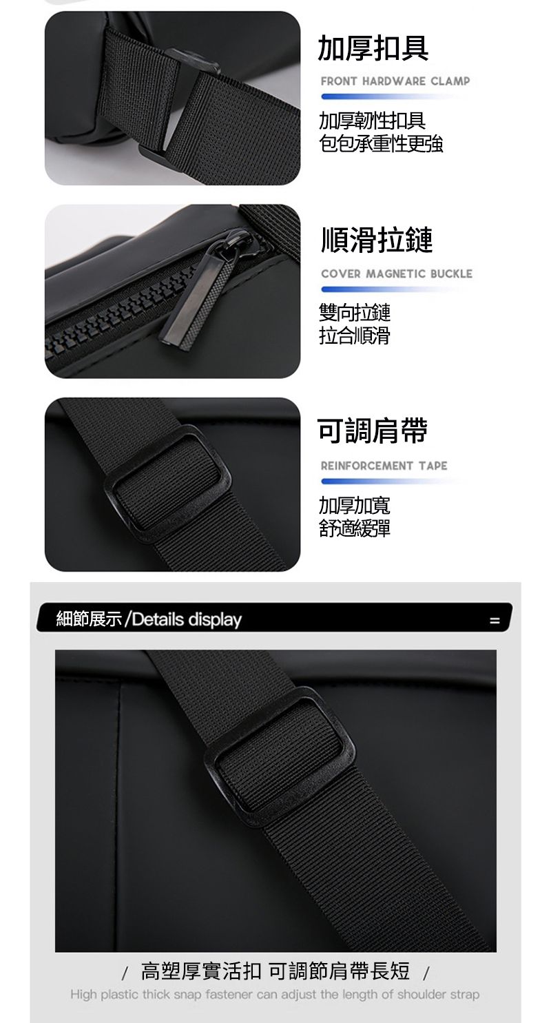 細節展示Details display加厚扣具FRONT HARDWARE CLAMP加厚韌性扣具包包承重性更強順滑拉鏈COVER MAGNETIC BUCKLE雙向拉鏈拉合順滑可調肩帶REINFORCEMENT TAPE加厚加寬舒適彈/高塑厚實活扣 可調節肩帶長短 /High plastic thick snap fastener can adjust the length of shoulder strap