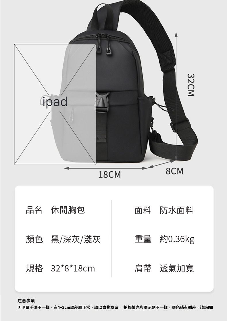ipad32CM8CM18CM品名 休閒胸包面料 防水面料顏色 黑/深灰/淺灰重量 約0.36kg規格 32*8*18cm肩帶 透氣加寬注意事項手法不一樣,有1-3cm誤差屬正常,請以實物為準。拍攝燈光與顯示器不一樣,顏色稍有偏差,請諒解!