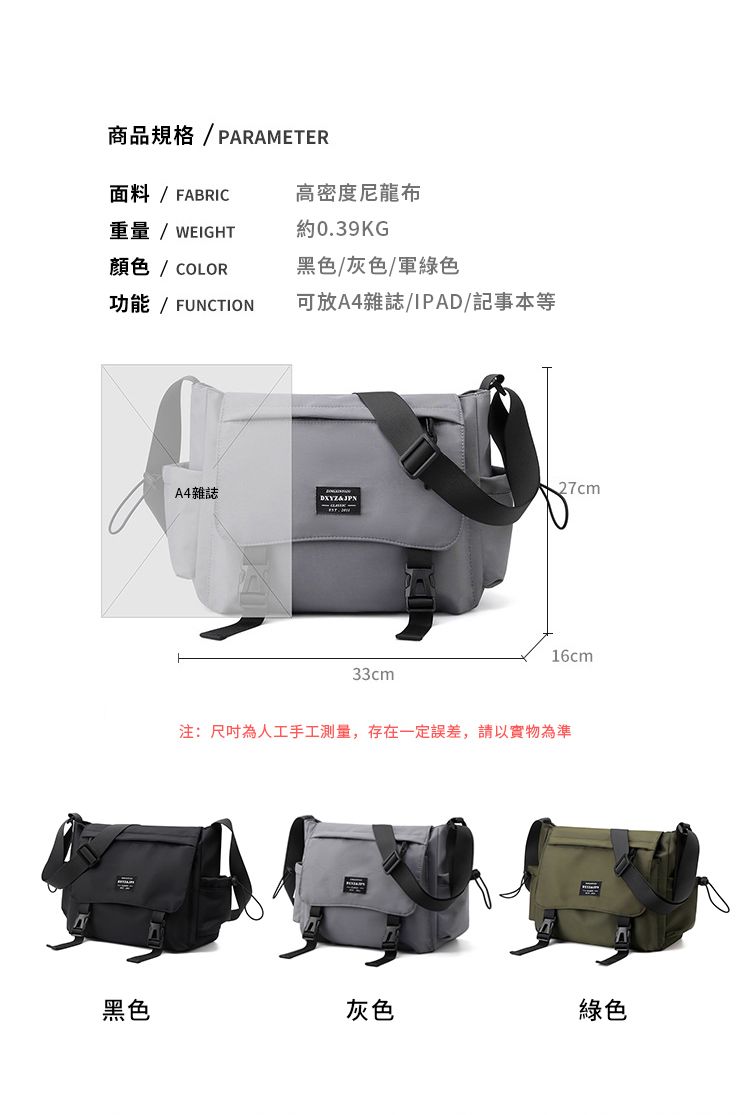 面料/FABRIC重量/ WEIGHT商品規格/PARAMETER高密度尼龍布約0.39KG顏色/ COLOR功能 / FUNCTION黑色/灰色/軍綠色可放A4雜誌/IPAD/記事本等A4雜誌27cm33cm16cm注:尺吋為人工手工測量,存在一定誤差,請以實物為準黑色灰色綠色