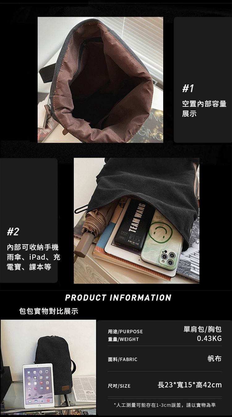 #2內部可收納手機雨傘、iPad、充電寶、課本等 WANG#1空置內部容量展示PRODUCT INFORMATION包包實物對比展示用途/PURPOSE重量/WEIGHT單肩包/胸包0.43KG面料/FABRIC帆布尺吋/SIZE長23*寬15*高42cm*人工测量可能存在1-3cm誤差,請以實物為準