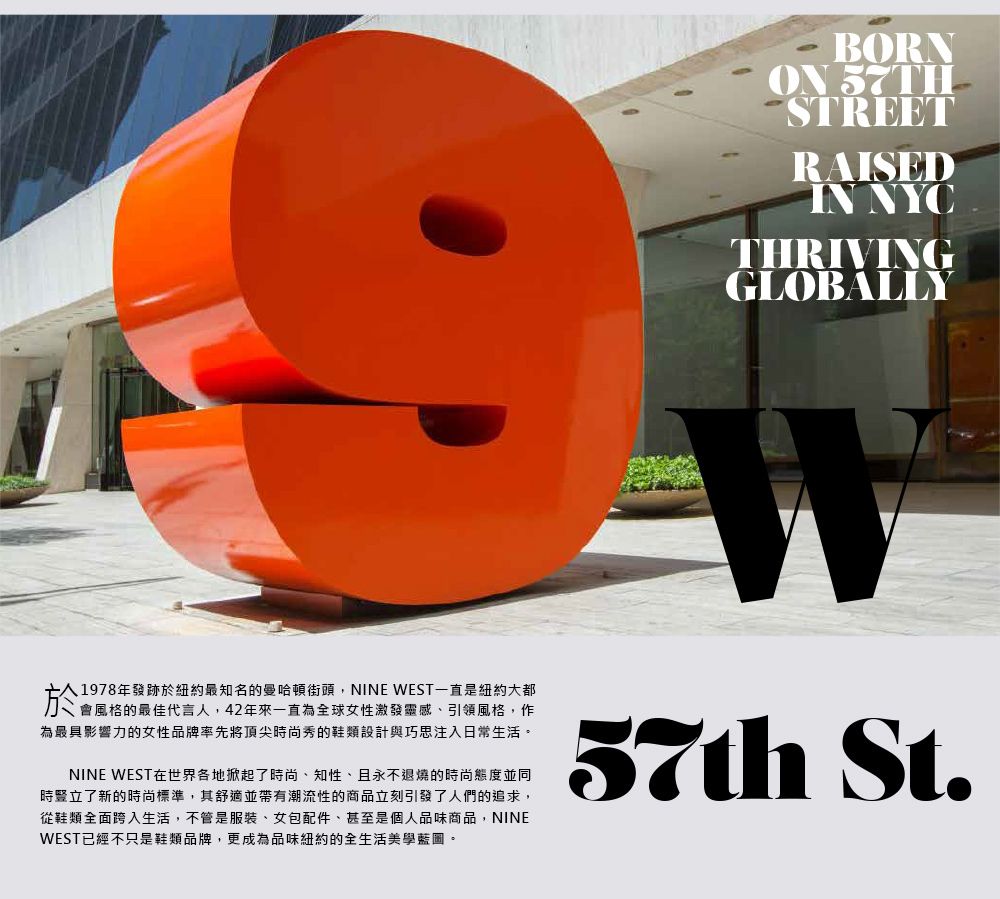 BORNON STREETRAISEDIN NYCTHRIVINGGLOBALLY1978年發跡於紐約最知名的曼哈頓街頭,NINE WEST一直是紐約大都為最具影響力的女性品牌率先將頂尖時尚秀的鞋類設計與巧思注入日常生活。NINE WEST在世界各地掀起了時尚知性、且永不退燒的時尚態度並同時豎立了新的時尚標準,其舒適並帶有潮流性的商品立刻引發了人們的追求,從鞋類全面跨入生活,不管是服裝、女包配件、甚至是個人品味商品,NINEWEST已經不只是鞋類品牌,更成為品味紐約的全生活美學藍圖。57th St.