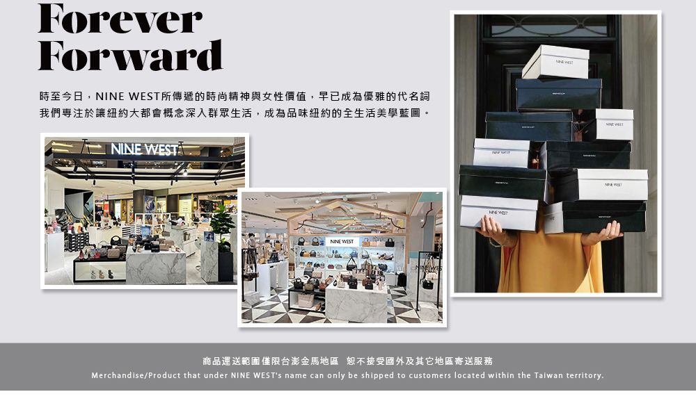ForeverForward時至今日, 所傳遞的時尚精神與女性價值,早已成為優雅的代名詞我們專注於讓紐約大都會概念深入群眾生活,成為品味紐約的全生活美學藍圖。 ST NINE WESTNINE WE商品運送範圍僅限台澎金馬地區恕不接受國外及其它地區寄送服務Merchandise/Product that under NINE WESTs name can only be shipped to customers located within the Taiwan territoryNINE WEST