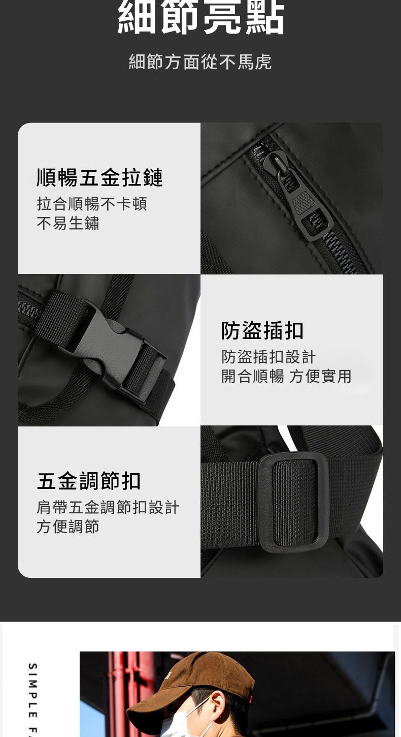 細節亮點細節方面從不馬虎順暢五金拉鏈拉合順暢不卡頓不易生鏽防盜插扣防盜插扣設計開合順暢 方便實用五金調節扣肩帶五金調節扣設計方便調節SIMPLE F