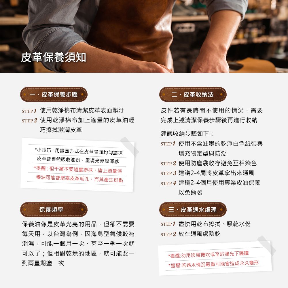 皮革養須知皮革保養步驟STEP1 使用乾淨棉布清潔皮革表面髒汙STEP 2 使用乾淨棉布加上適量的皮革油輕巧擦拭滋潤皮革*小技巧:用畫圈方式在皮革表面均勻塗抹皮革會自然吸收油份重現光亮潤澤感*提醒:但千萬不要塗抹塗上過量保養油可能會堵塞皮革毛孔而其產生斑點保養頻率保養油像是皮革光亮的用品,但卻不需要每天用,以台灣為例,因海島型氣候較為潮濕,可能一個月一次,甚至一季一次就可以了;但相對乾燥的地區,就可能要一到兩星期塗一次二、皮革收納法皮件若有長時間不使用的情況,需要完成上述清潔保養步驟後再進行收納建議收納步驟如下:STEP1 使用不含油墨的乾淨白色紙張與填充物定型與防潮STEP 2 使用防塵袋收存避免互相染色STEP 3 建議2-4周將皮革拿出來通風STEP4 建議2-4個月使用專業皮油保養以免龜裂三、皮革遇水處理STEP1盡快用乾布擦拭、吸乾水份STEP2 放在通風處陰乾*提醒:勿用吹風機吹或至於陽光下曝曬*提醒:若遇水情況嚴重可能會造成永久變形