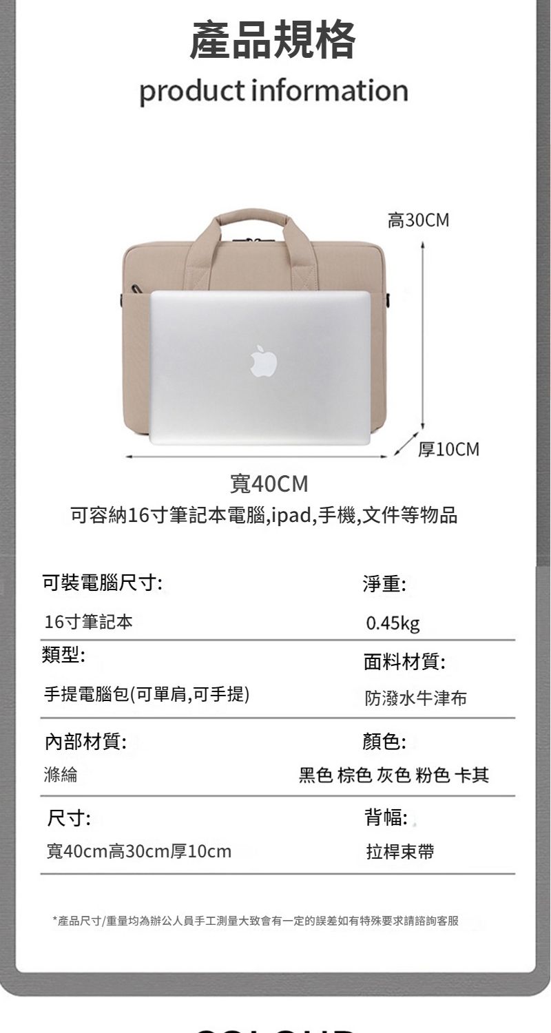 產品規格product information高30CM厚10CM寬40CM可容納16寸筆記本電腦,ipad,手機,文件等物品可裝電腦尺寸:淨重:16寸筆記本類型:0.45kg面料材質:手提電腦包(可單肩,可手提)防潑水牛津布內部材質:滌綸尺寸:寬40cm高30cm厚10cm顏色:黑色 棕色 灰色 粉色 卡其背幅:拉桿束帶*產品尺寸/重量均為辦公人員手工測量大致會有一定的誤差如有特殊要求請諮詢客服