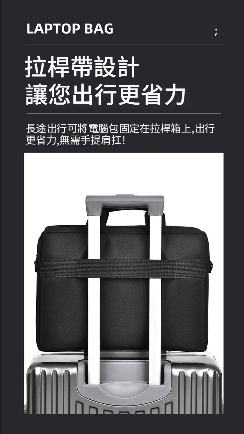 LAPTOP BAG拉桿帶設計讓您出行更省力長途出行可將 電腦包固定在拉桿箱上,出行更省力,無需手提肩扛!