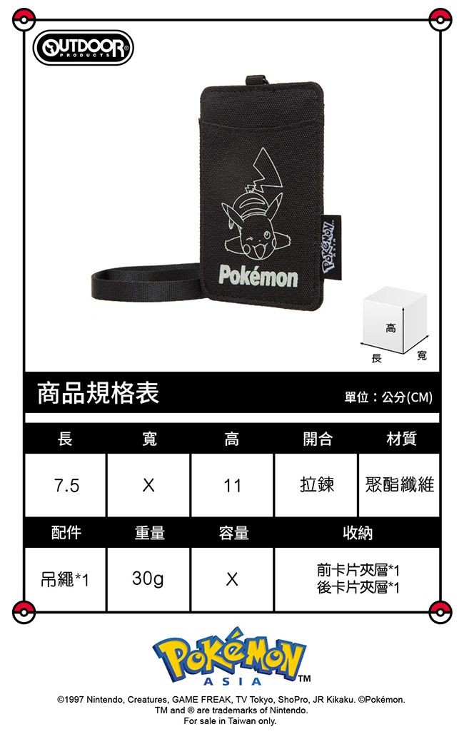 高長寬商品規格表單位:公分(CM)長寬高開合材質7511拉鍊 聚酯纖維配件重量容量收納前卡片夾層*1吊繩*130g後卡片夾層*1PokémonASIATM©1997 Nintendo, Creatures, GAME FREAK, TV Tokyo, ShoPro, JR Kikaku. ©Pokémon.TM and  are trademarks of Nintendo.For sale in Taiwan only.