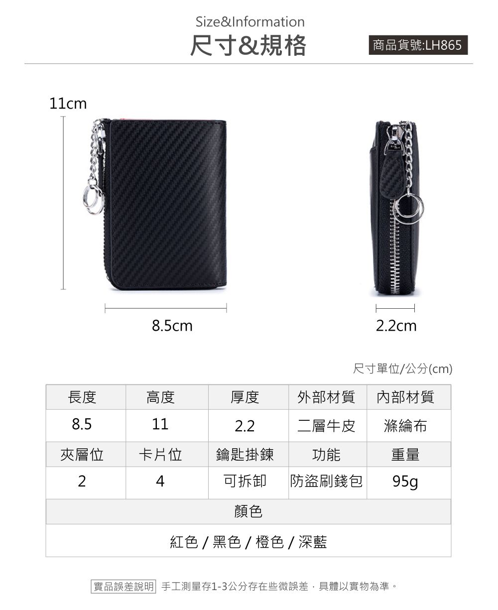 11cm8.5cmSize&Information尺寸&規格 商品貨號:LH8652.2cm尺寸單位/公分(cm)長度8.5高度厚度外部材質內部材質112.2二層牛皮滌綸布夾層位2卡片位鑰匙掛鍊功能重量4可拆卸 防盜刷錢包95g顏色紅色/黑色/橙色/深藍「實品誤差說明 手工測量存1-3公分存在些微誤差,具體以實物為準。